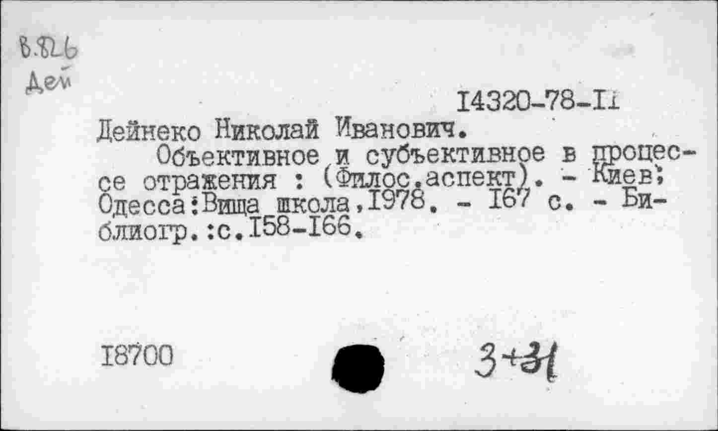 ﻿14320-78-11
Дейнеко Николай Иванович.
Объективное и субъективное в процес се отражения : (Филос,аспект). - Киев; Одесса;Вища школа,1978. - 16/ с. - Би-блиогр.:с.158-166.
18700